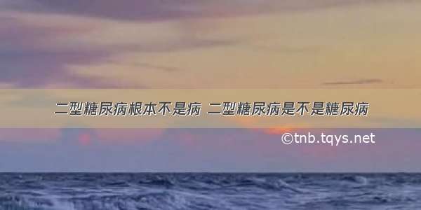 二型糖尿病根本不是病 二型糖尿病是不是糖尿病