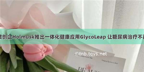 新加坡创企Holmusk推出一体化健康应用GlycoLeap 让糖尿病治疗不再孤独