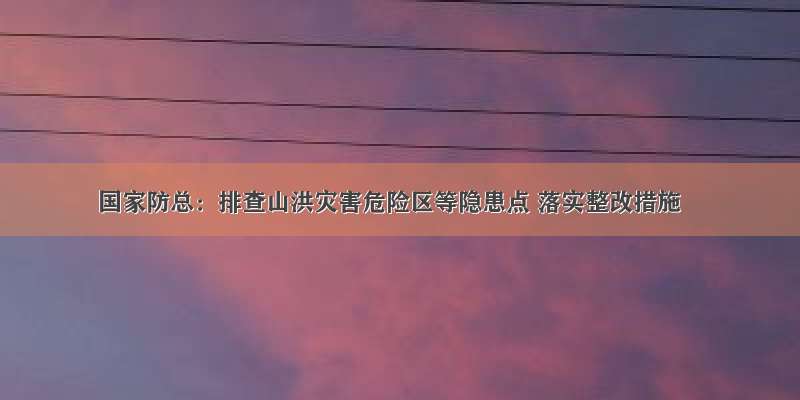 国家防总：排查山洪灾害危险区等隐患点 落实整改措施