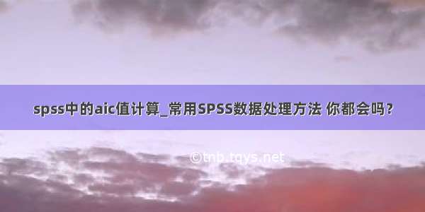 spss中的aic值计算_常用SPSS数据处理方法 你都会吗？