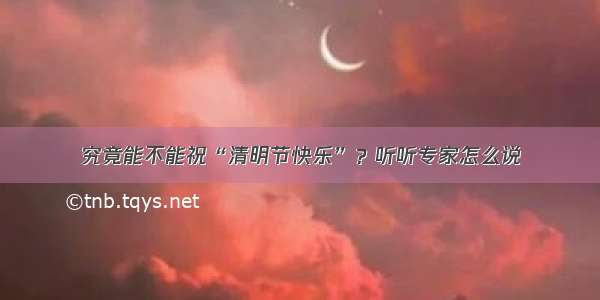 究竟能不能祝“清明节快乐”？听听专家怎么说