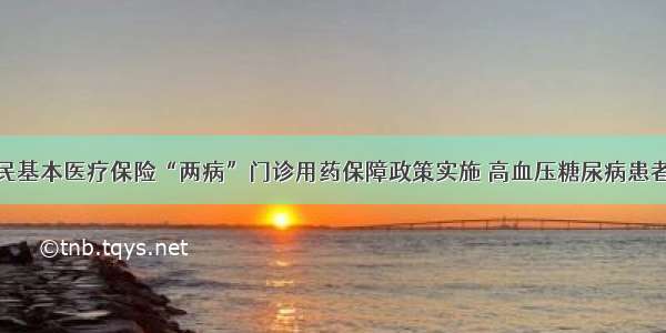 城乡居民基本医疗保险“两病”门诊用药保障政策实施 高血压糖尿病患者将受益