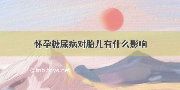 怀孕糖尿病对胎儿有什么影响