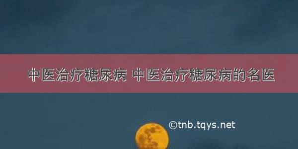 中医治疗糖尿病 中医治疗糖尿病的名医