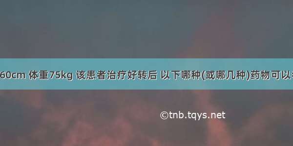 患者身高160cm 体重75kg 该患者治疗好转后 以下哪种(或哪几种)药物可以考虑给患者