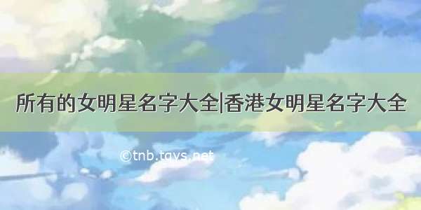 所有的女明星名字大全|香港女明星名字大全