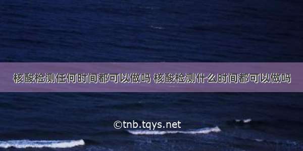 核酸检测任何时间都可以做吗 核酸检测什么时间都可以做吗