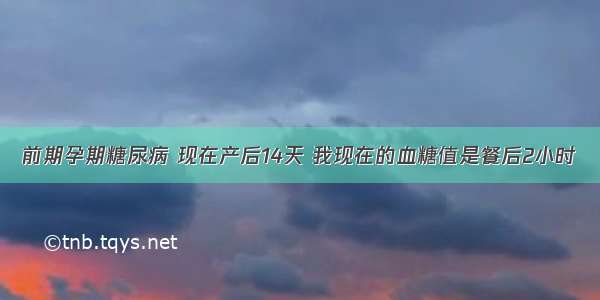 前期孕期糖尿病 现在产后14天 我现在的血糖值是餐后2小时