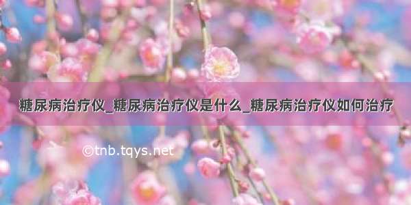 糖尿病治疗仪_糖尿病治疗仪是什么_糖尿病治疗仪如何治疗