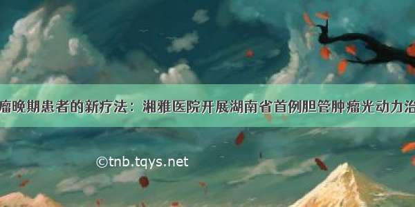 肿瘤晚期患者的新疗法：湘雅医院开展湖南省首例胆管肿瘤光动力治疗