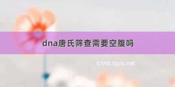 dna唐氏筛查需要空腹吗