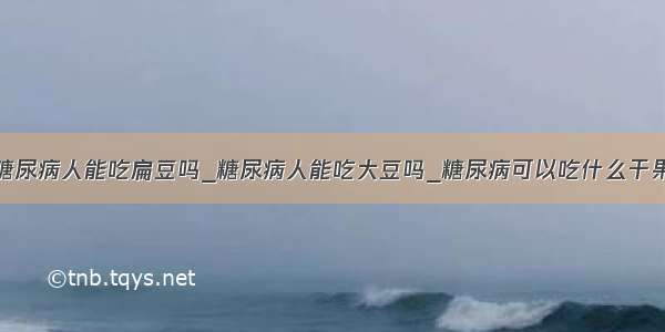 糖尿病人能吃扁豆吗_糖尿病人能吃大豆吗_糖尿病可以吃什么干果