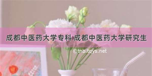 成都中医药大学专科 成都中医药大学研究生