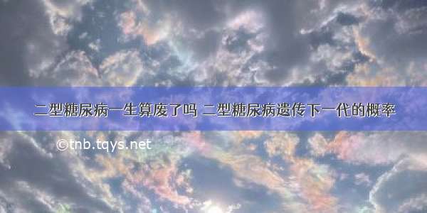 二型糖尿病一生算废了吗 二型糖尿病遗传下一代的概率