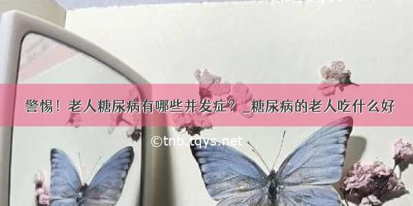 ​警惕！老人糖尿病有哪些并发症？_糖尿病的老人吃什么好