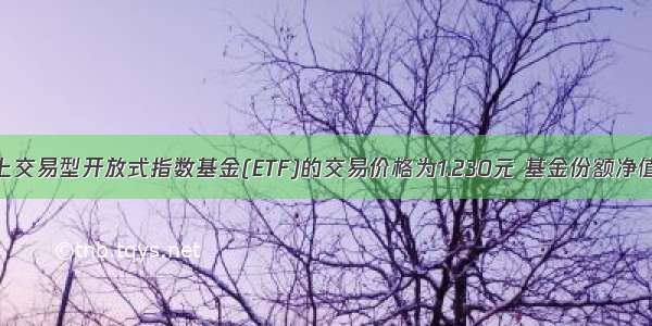 基金二级市场上交易型开放式指数基金(ETF)的交易价格为1.230元 基金份额净值为1200元 则