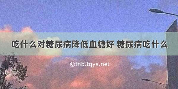 吃什么对糖尿病降低血糖好 糖尿病吃什么