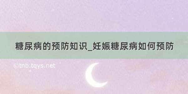 糖尿病的预防知识_妊娠糖尿病如何预防