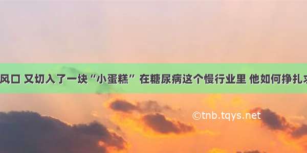 错失风口 又切入了一块“小蛋糕” 在糖尿病这个慢行业里 他如何挣扎求生？