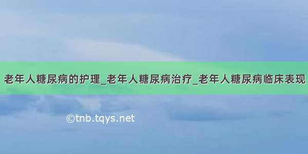 老年人糖尿病的护理_老年人糖尿病治疗_老年人糖尿病临床表现