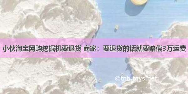 小伙淘宝网购挖掘机要退货 商家：要退货的话就要赔偿3万运费