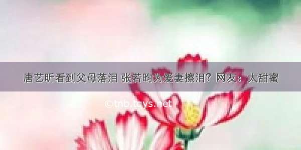 唐艺昕看到父母落泪 张若昀为爱妻擦泪？网友：太甜蜜