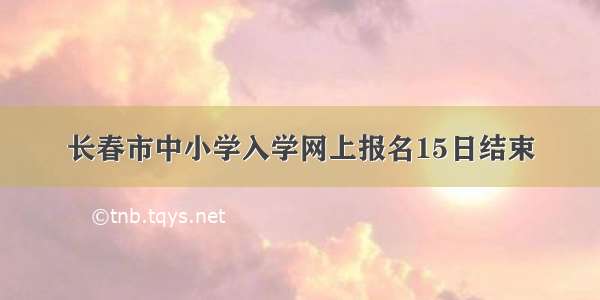 长春市中小学入学网上报名15日结束