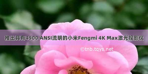 推出具有4500 ANSI流明的小米Fengmi 4K Max激光投影仪