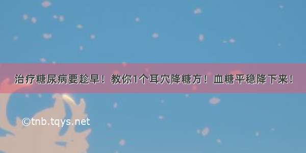 治疗糖尿病要趁早！教你1个耳穴降糖方！血糖平稳降下来！