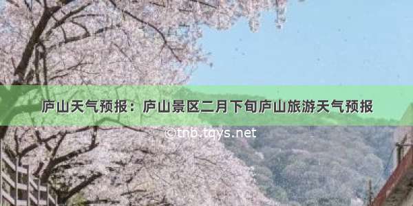 庐山天气预报：庐山景区二月下旬庐山旅游天气预报