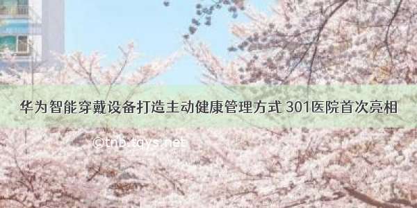 华为智能穿戴设备打造主动健康管理方式 301医院首次亮相