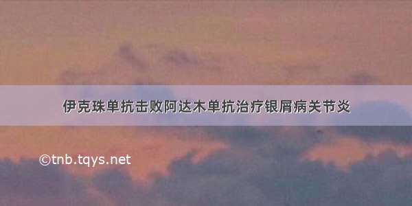 伊克珠单抗击败阿达木单抗治疗银屑病关节炎