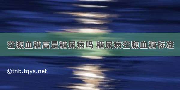 空腹血糖高是糖尿病吗 糖尿病空腹血糖标准