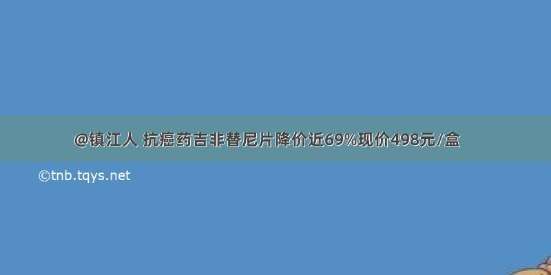 @镇江人 抗癌药吉非替尼片降价近69%现价498元/盒