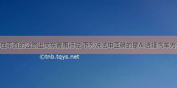 单选题汽车在平直的公路上向东冒雨行驶 下列说法中正确的是A.选择汽车为参考系 雨滴