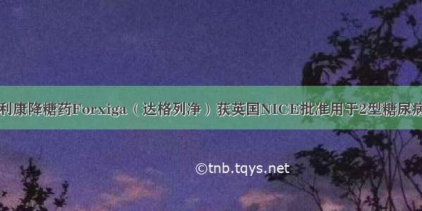 阿斯利康降糖药Forxiga（达格列净）获英国NICE批准用于2型糖尿病治疗