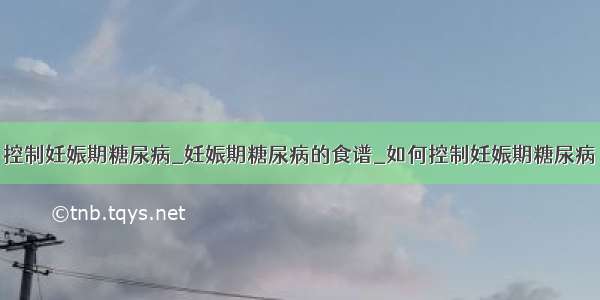 控制妊娠期糖尿病_妊娠期糖尿病的食谱_如何控制妊娠期糖尿病