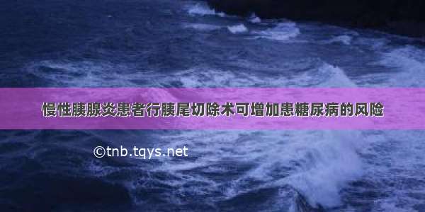 慢性胰腺炎患者行胰尾切除术可增加患糖尿病的风险