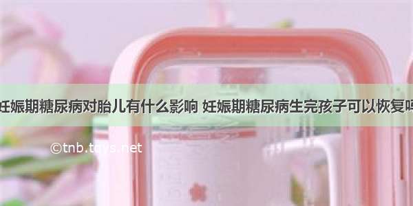 妊娠期糖尿病对胎儿有什么影响 妊娠期糖尿病生完孩子可以恢复吗