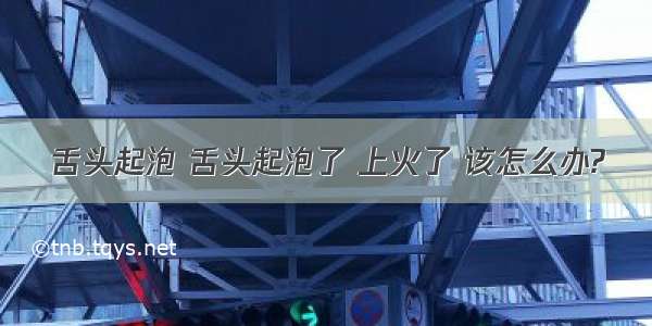 舌头起泡 舌头起泡了 上火了 该怎么办?