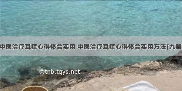 中医治疗耳痒心得体会实用 中医治疗耳痒心得体会实用方法(九篇)