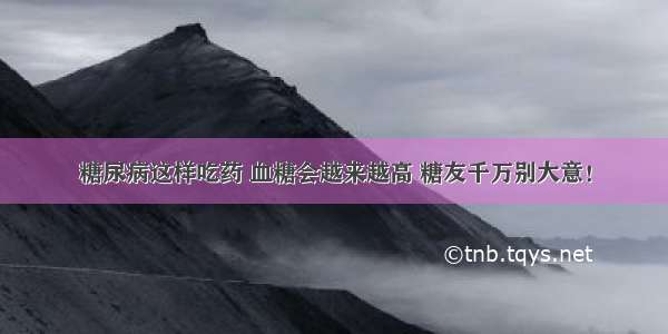 糖尿病这样吃药 血糖会越来越高 糖友千万别大意！