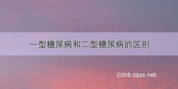 一型糖尿病和二型糖尿病的区别