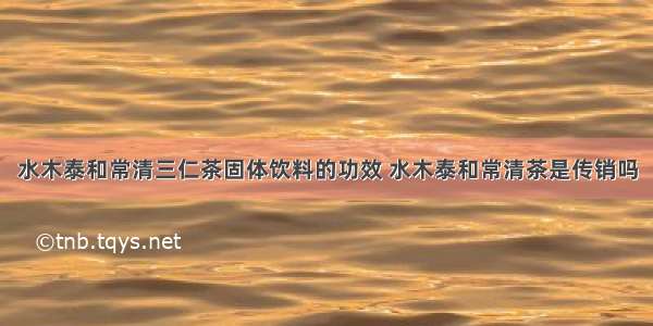 水木泰和常清三仁茶固体饮料的功效 水木泰和常清茶是传销吗