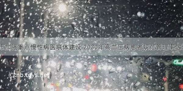 本市加强重点慢性病医联体建设 2030年高血压病患者规范管理率达80%