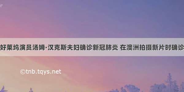 好莱坞演员汤姆·汉克斯夫妇确诊新冠肺炎 在澳洲拍摄新片时确诊