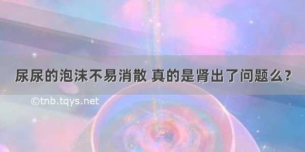 尿尿的泡沫不易消散 真的是肾出了问题么？