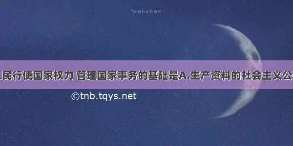 单选题我国人民行使国家权力 管理国家事务的基础是A.生产资料的社会主义公有制B.行使选