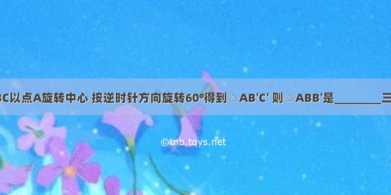 如图 △ABC以点A旋转中心 按逆时针方向旋转60°得到△AB′C′ 则△ABB′是________三角形．