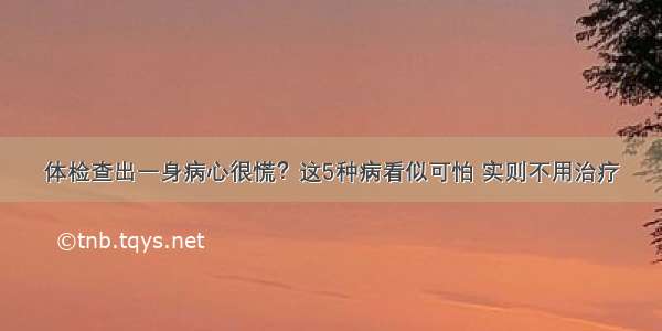 体检查出一身病心很慌？这5种病看似可怕 实则不用治疗